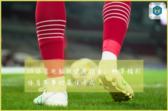 mk体育电脑版使用指南：畅享精彩体育赛事的最佳方式
