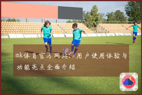 mk体育官方网站：用户使用体验与功能亮点全面介绍